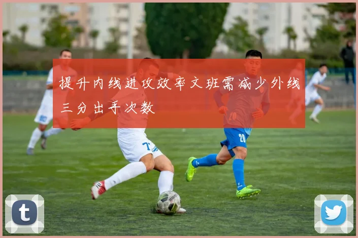 提升内线进攻效率文班需减少外线三分出手次数