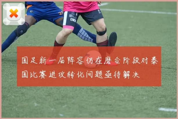 国足新一届阵容仍在磨合阶段对泰国比赛进攻转化问题亟待解决