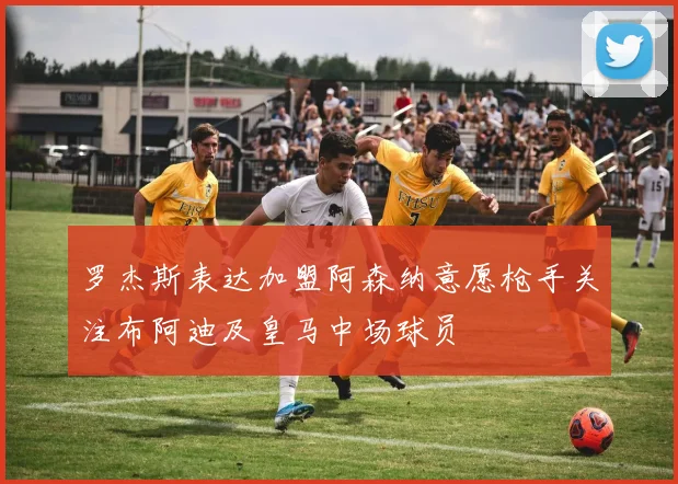 罗杰斯表达加盟阿森纳意愿枪手关注布阿迪及皇马中场球员
