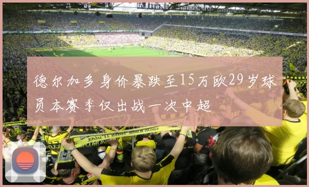 德尔加多身价暴跌至15万欧29岁球员本赛季仅出战一次中超