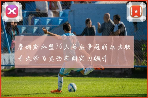 詹姆斯加盟76人或成争冠新动力联手大帝马克西布朗实力飙升