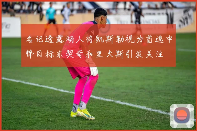 名记透露湖人将凯斯勒视为首选中锋目标东契奇和里夫斯引发关注