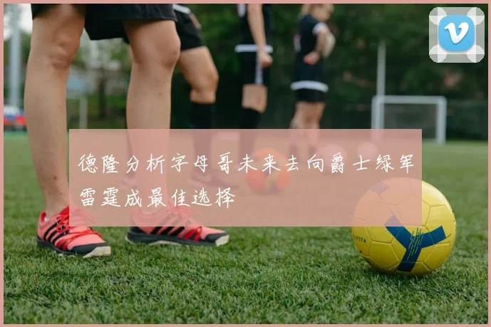 德隆分析字母哥未来去向爵士绿军雷霆成最佳选择
