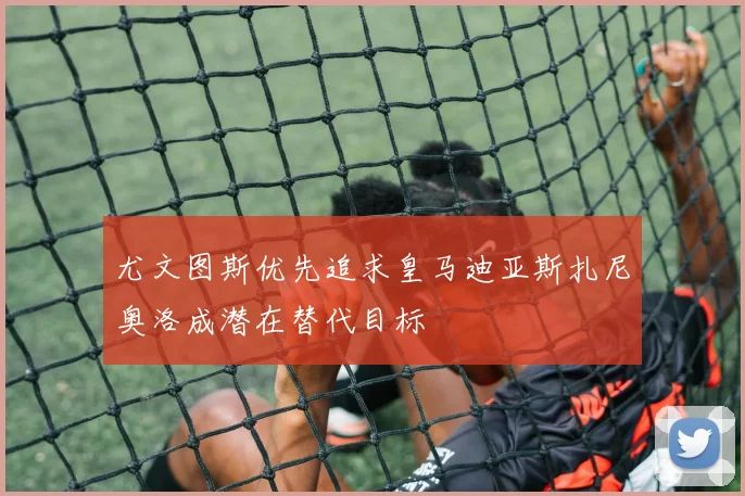 尤文图斯优先追求皇马迪亚斯扎尼奥洛成潜在替代目标