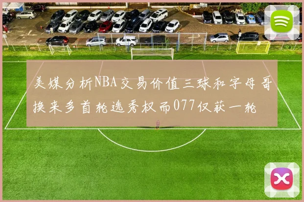 美媒分析NBA交易价值三球和字母哥换来多首轮选秀权而077仅获一轮