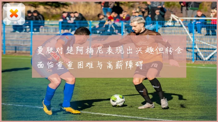曼联对楚阿梅尼表现出兴趣但转会面临重重困难与高薪障碍