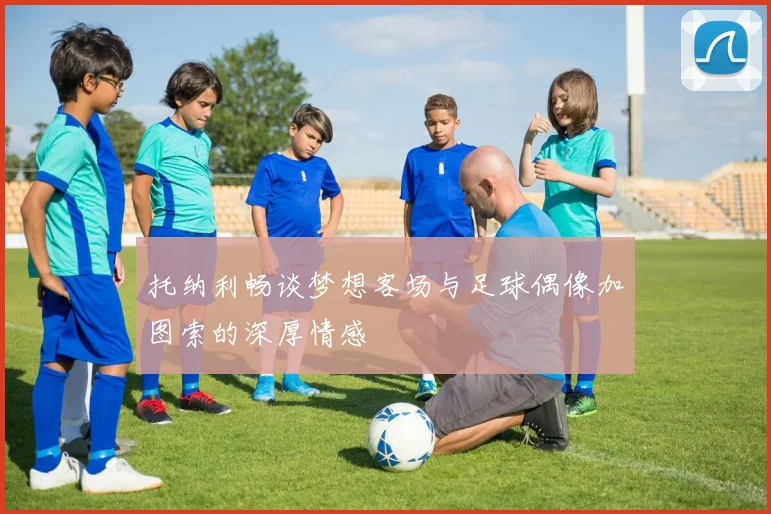 托纳利畅谈梦想客场与足球偶像加图索的深厚情感