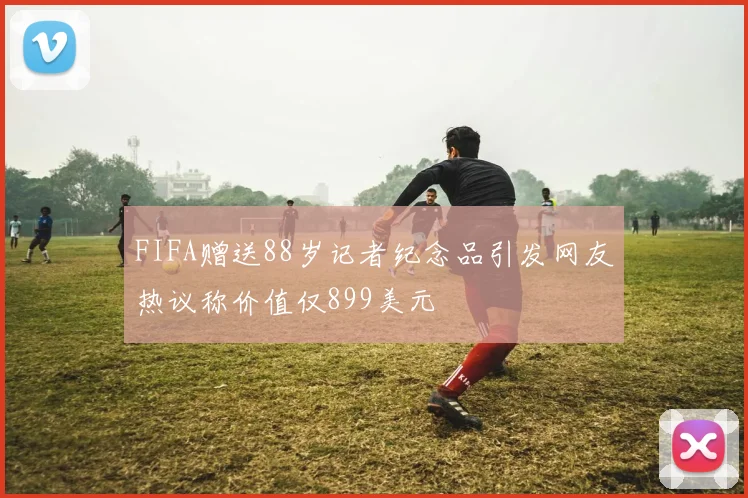 FIFA赠送88岁记者纪念品引发网友热议称价值仅899美元