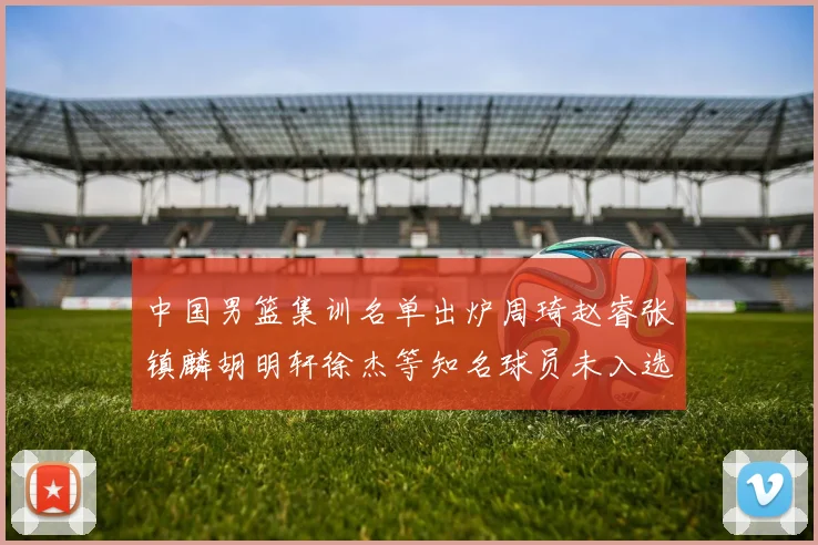 中国男篮集训名单出炉周琦赵睿张镇麟胡明轩徐杰等知名球员未入选