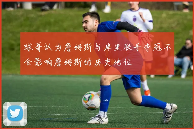 球哥认为詹姆斯与库里联手夺冠不会影响詹姆斯的历史地位