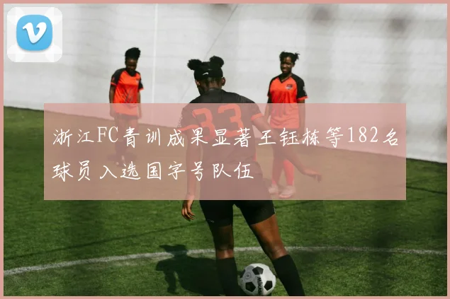 浙江FC青训成果显著王钰栋等182名球员入选国字号队伍